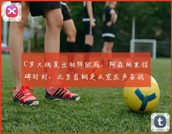 C罗火线复出助阵欧冠,阿森纳里程碑时刻,北京首钢更衣室发声备战
