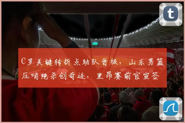 C罗关键转折点助队晋级,山东男篮压哨绝杀创奇迹,里昂赛前官宣签约