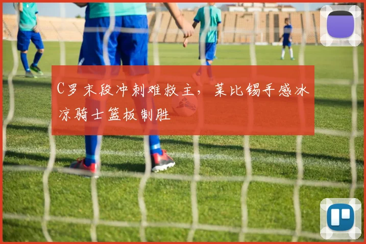 C罗末段冲刺难救主,莱比锡手感冰凉骑士篮板制胜
